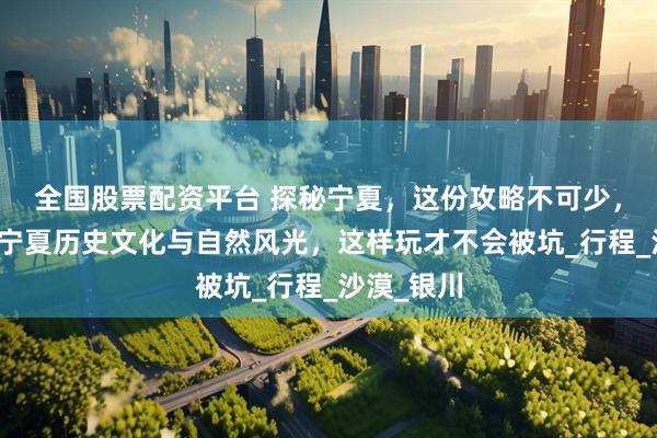 全国股票配资平台 探秘宁夏，这份攻略不可少，详细介绍宁夏历史文化与自然风光，这样玩才不会被坑_行程_沙漠_银川