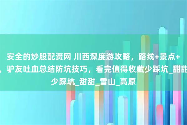 安全的炒股配资网 川西深度游攻略，路线+景点+费用全记录，驴友吐血总结防坑技巧，看完值得收藏少踩坑_甜甜_雪山_高原