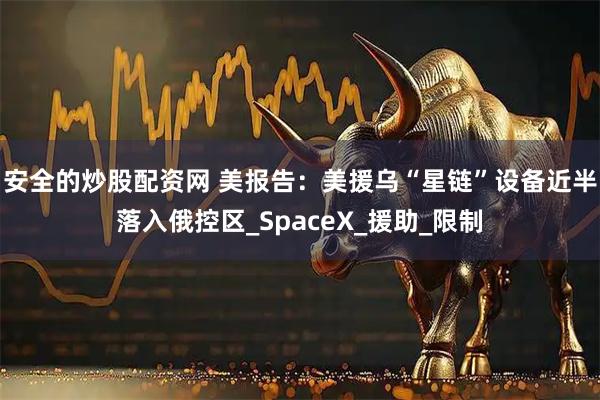 安全的炒股配资网 美报告：美援乌“星链”设备近半落入俄控区_SpaceX_援助_限制