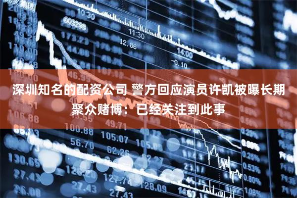 深圳知名的配资公司 警方回应演员许凯被曝长期聚众赌博：已经关注到此事