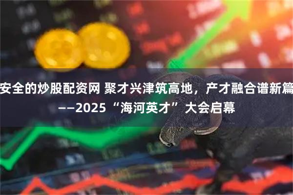 安全的炒股配资网 聚才兴津筑高地，产才融合谱新篇——2025 “海河英才” 大会启幕