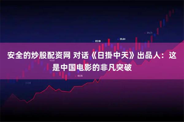 安全的炒股配资网 对话《日掛中天》出品人：这是中国电影的非凡突破