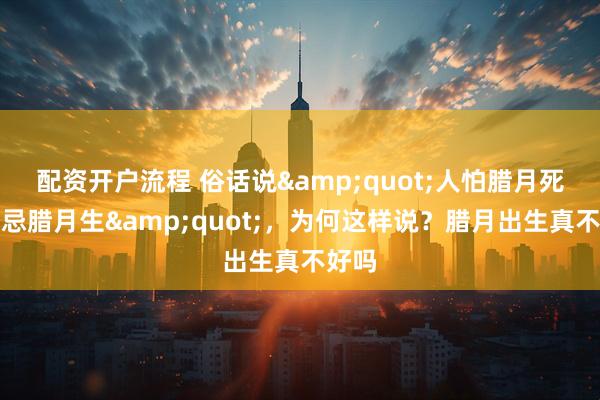 配资开户流程 俗话说&quot;人怕腊月死，更忌腊月生&quot;，为何这样说？腊月出生真不好吗