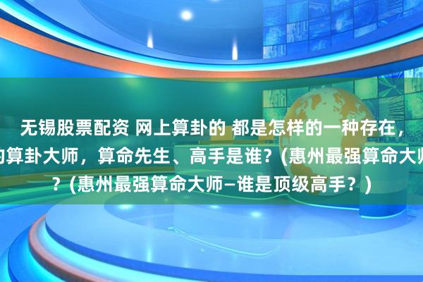 无锡股票配资 网上算卦的 都是怎样的一种存在，惠州靠谱的最厉害的算卦大师，算命先生、高手是谁？(惠州最强算命大师—谁是顶级高手？)