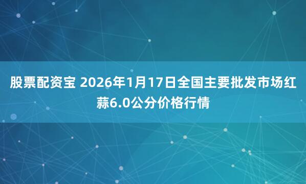 股票配资宝 2026年1月17日全国主要批发市场红蒜6.0公分价格行情